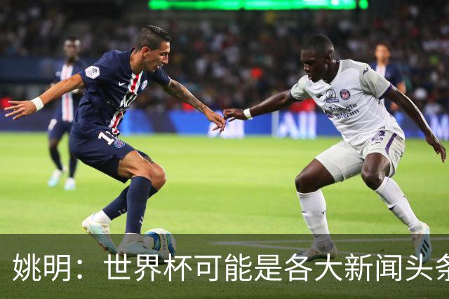 姚明：世界杯可能是各大新闻头条 但篮球在中国受欢迎程度可以比肩足球