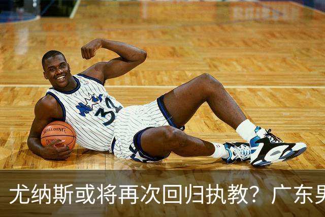 尤纳斯或将再次回归执教？广东男篮头号主帅人选出现变动，朱芳雨根本做不了主